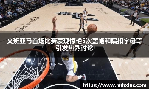 文班亚马首场比赛表现惊艳5次盖帽和隔扣字母哥引发热烈讨论